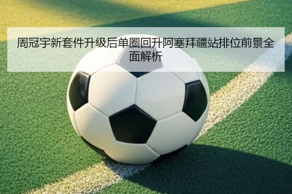 周冠宇新套件升级后单圈回升阿塞拜疆站排位前景全面解析